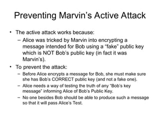 Preventing Marvin’s Active Attack
• The active attack works because:
– Alice was tricked by Marvin into encrypting a
message intended for Bob using a “fake” public key
which is NOT Bob’s public key (in fact it was
Marvin’s).
• To prevent the attack:
– Before Alice encrypts a message for Bob, she must make sure
she has Bob’s CORRECT public key (and not a fake one).
– Alice needs a way of testing the truth of any “Bob’s key
message” informing Alice of Bob’s Public Key.
– No one besides Bob should be able to produce such a message
so that it will pass Alice’s Test.
 