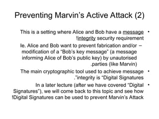 Preventing Marvin’s Active Attack (2)
•
This is a setting where Alice and Bob have a message
integrity security requirement
!
–
Ie. Alice and Bob want to prevent fabrication and/or
modification of a “Bob’s key message” (a message
informing Alice of Bob’s public key) by unautorised
parties (like Marvin)
.
•
The main cryptographic tool used to achieve message
integrity is “Digital Signatures
.”
•
In a later lecture (after we have covered “Digital
Signatures”), we will come back to this topic and see how
Digital Signatures can be used to prevent Marvin’s Attack
!
 