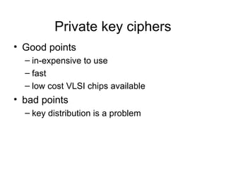 Private key ciphers
• Good points
– in-expensive to use
– fast
– low cost VLSI chips available
• bad points
– key distribution is a problem
 