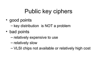 Public key ciphers
• good points
– key distribution is NOT a problem
• bad points
– relatively expensive to use
– relatively slow
– VLSI chips not available or relatively high cost
 