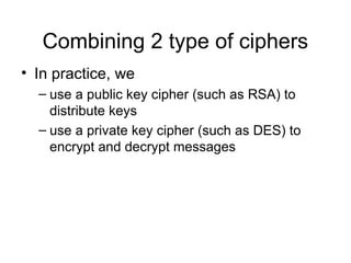 Combining 2 type of ciphers
• In practice, we
– use a public key cipher (such as RSA) to
distribute keys
– use a private key cipher (such as DES) to
encrypt and decrypt messages
 