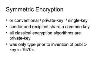 Symmetric Encryption
• or conventional / private-key / single-key
• sender and recipient share a common key
• all classical encryption algorithms are
private-key
• was only type prior to invention of public-
key in 1970’s
 