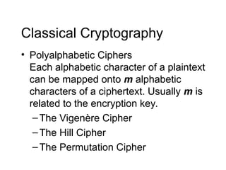 Classical Cryptography
• Polyalphabetic Ciphers
Each alphabetic character of a plaintext
can be mapped onto m alphabetic
characters of a ciphertext. Usually m is
related to the encryption key.
–The Vigenère Cipher
–The Hill Cipher
–The Permutation Cipher
 