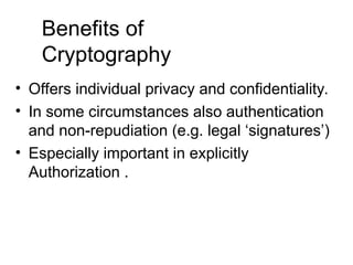 Benefits of
Cryptography
• Offers individual privacy and confidentiality.
• In some circumstances also authentication
and non-repudiation (e.g. legal ‘signatures’)
• Especially important in explicitly
Authorization .
 