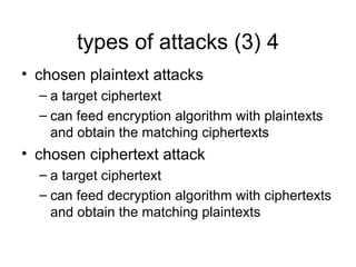 4
types of attacks (3)
• chosen plaintext attacks
– a target ciphertext
– can feed encryption algorithm with plaintexts
and obtain the matching ciphertexts
• chosen ciphertext attack
– a target ciphertext
– can feed decryption algorithm with ciphertexts
and obtain the matching plaintexts
 