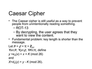 Caesar Cipher
• The Caesar cipher is still useful as a way to prevent
people from unintentionally reading something.
– ROT-13
– By decrypting, the user agrees that they
want to view the content.
• Fundamental problem: key length is shorter than the
message.
Let P = C = K = Z26.
xP, yC, KK, define
y =eK(x) = x + K (mod 26)
and
X=dK(y) = y - K (mod 26).
 