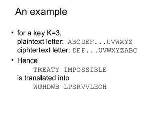 An example
• for a key K=3,
plaintext letter: ABCDEF...UVWXYZ
ciphtertext letter: DEF...UVWXYZABC
• Hence
TREATY IMPOSSIBLE
is translated into
WUHDWB LPSRVVLEOH
 