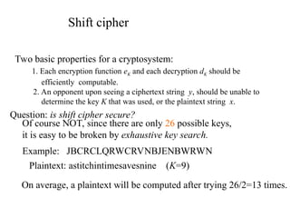 Shift cipher
Two basic properties for a cryptosystem:
1. Each encryption function eK and each decryption dK should be
efficiently computable.
2. An opponent upon seeing a ciphertext string y, should be unable to
determine the key K that was used, or the plaintext string x.
Question: is shift cipher secure?
Of course NOT, since there are only 26 possible keys,
it is easy to be broken by exhaustive key search.
Example: JBCRCLQRWCRVNBJENBWRWN
On average, a plaintext will be computed after trying 26/2=13 times.
Plaintext: astitchintimesavesnine (K=9)
 