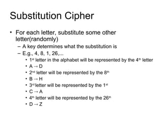Substitution Cipher
• For each letter, substitute some other
letter(randomly)
– A key determines what the substitution is
– E.g., 4, 8, 1, 26,...
• 1st
letter in the alphabet will be represented by the 4th
letter
• A  D
• 2nd
letter will be represented by the 8th
• B  H
• 3rd
letter will be represented by the 1st
• C  A
• 4th
letter will be represented by the 26th
• D  Z
 
