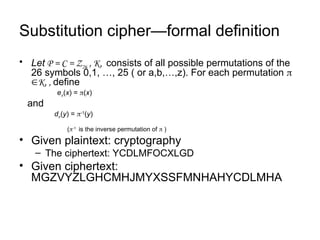 Substitution cipher—formal definition
• Let P = C = Z26 , K, consists of all possible permutations of the
26 symbols 0,1, …, 25 ( or a,b,…,z). For each permutation 
K, , define
e(x) = (x)
and
d(y) = -1
(y)
(-1
is the inverse permutation of  )
• Given plaintext: cryptography
– The ciphertext: YCDLMFOCXLGD
• Given ciphertext:
MGZVYZLGHCMHJMYXSSFMNHAHYCDLMHA
 