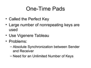 One-Time Pads
• Called the Perfect Key
• Large number of nonrepeating keys are
used
• Use Vigenere Tableau
• Problems:
– Absolute Synchronization between Sender
and Receiver
– Need for an Unlimited Number of Keys
 