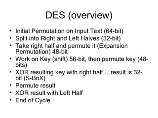 DES (overview)
• Initial Permutation on Input Text (64-bit)
• Split into Right and Left Halves (32-bit)
• Take right half and permute it (Expansion
Permutation) 48-bit
• Work on Key (shift) 56-bit, then permute key (48-
bits)
• XOR resulting key with right half …result is 32-
bit (S-BoX)
• Permute result
• XOR result with Left Half
• End of Cycle
 