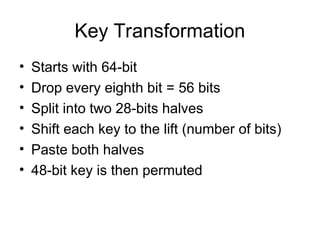 Key Transformation
• Starts with 64-bit
• Drop every eighth bit = 56 bits
• Split into two 28-bits halves
• Shift each key to the lift (number of bits)
• Paste both halves
• 48-bit key is then permuted
 