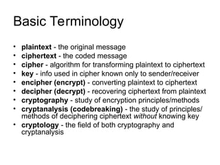 Basic Terminology
• plaintext - the original message
• ciphertext - the coded message
• cipher - algorithm for transforming plaintext to ciphertext
• key - info used in cipher known only to sender/receiver
• encipher (encrypt) - converting plaintext to ciphertext
• decipher (decrypt) - recovering ciphertext from plaintext
• cryptography - study of encryption principles/methods
• cryptanalysis (codebreaking) - the study of principles/
methods of deciphering ciphertext without knowing key
• cryptology - the field of both cryptography and
cryptanalysis
 
