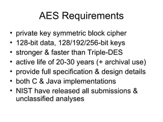 AES Requirements
• private key symmetric block cipher
• 128-bit data, 128/192/256-bit keys
• stronger & faster than Triple-DES
• active life of 20-30 years (+ archival use)
• provide full specification & design details
• both C & Java implementations
• NIST have released all submissions &
unclassified analyses
 