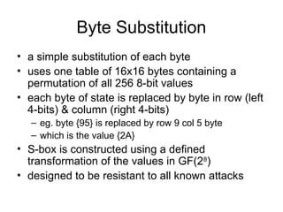 Byte Substitution
• a simple substitution of each byte
• uses one table of 16x16 bytes containing a
permutation of all 256 8-bit values
• each byte of state is replaced by byte in row (left
4-bits) & column (right 4-bits)
– eg. byte {95} is replaced by row 9 col 5 byte
– which is the value {2A}
• S-box is constructed using a defined
transformation of the values in GF(28
)
• designed to be resistant to all known attacks
 