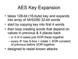AES Key Expansion
• takes 128-bit (16-byte) key and expands
into array of 44/52/60 32-bit words
• start by copying key into first 4 words
• then loop creating words that depend on
values in previous & 4 places back
– in 3 of 4 cases just XOR these together
– every 4th
has S-box + rotate + XOR constant
of previous before XOR together
• designed to resist known attacks
 
