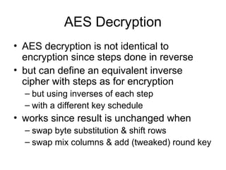AES Decryption
• AES decryption is not identical to
encryption since steps done in reverse
• but can define an equivalent inverse
cipher with steps as for encryption
– but using inverses of each step
– with a different key schedule
• works since result is unchanged when
– swap byte substitution & shift rows
– swap mix columns & add (tweaked) round key
 