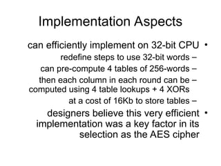 Implementation Aspects
•
can efficiently implement on 32-bit CPU
–
redefine steps to use 32-bit words
–
can pre-compute 4 tables of 256-words
–
then each column in each round can be
computed using 4 table lookups + 4 XORs
–
at a cost of 16Kb to store tables
•
designers believe this very efficient
implementation was a key factor in its
selection as the AES cipher
 