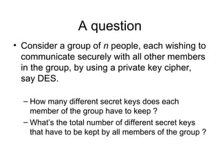 A question
• Consider a group of n people, each wishing to
communicate securely with all other members
in the group, by using a private key cipher,
say DES.
– How many different secret keys does each
member of the group have to keep ?
– What’s the total number of different secret keys
that have to be kept by all members of the group ?
 