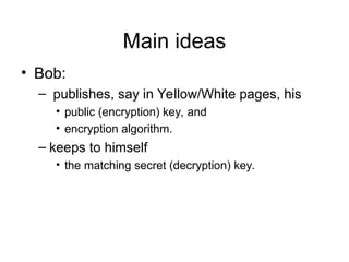Main ideas
• Bob:
– publishes, say in Yellow/White pages, his
• public (encryption) key, and
• encryption algorithm.
– keeps to himself
• the matching secret (decryption) key.
 