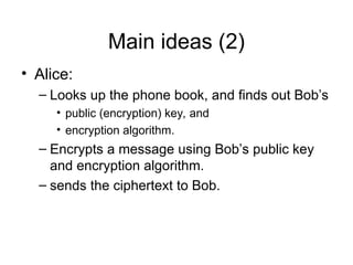 Main ideas (2)
• Alice:
– Looks up the phone book, and finds out Bob’s
• public (encryption) key, and
• encryption algorithm.
– Encrypts a message using Bob’s public key
and encryption algorithm.
– sends the ciphertext to Bob.
 