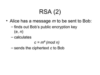 RSA (2)
• Alice has a message m to be sent to Bob:
– finds out Bob’s public encryption key
(e, n)
– calculates
c = me
(mod n)
– sends the ciphertext c to Bob
 