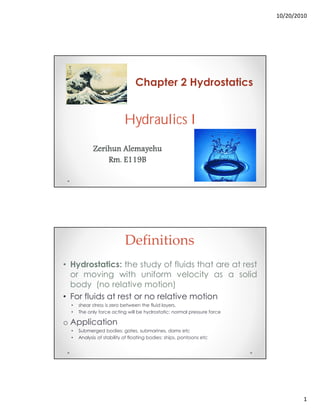 10/20/2010
1
Hydraulics I
Chapter 2 Hydrostatics
Zerihun Alemayehu
Rm. E119B
Definitions
• Hydrostatics: the study of fluids that are at rest
or moving with uniform velocity as a solid
body (no relative motion)
• For fluids at rest or no relative motion
• shear stress is zero between the fluid layers.
• The only force acting will be hydrostatic: normal pressure force
o Application
• Submerged bodies: gates, submarines, dams etc
• Analysis of stability of floating bodies: ships, pontoons etc
 