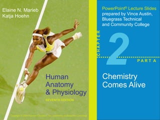 Human 
Anatomy 
& Physiology 
SEVENTH EDITION 
Elaine N. Marieb 
Katja Hoehn 
Copyright © 2006 Pearson Education, Inc., publishing as Benjamin Cummings 
PowerPoint® Lecture Slides 
prepared by Vince Austin, 
Bluegrass Technical 
and Community College 
C H A P T E R 
2 
Chemistry 
Comes Alive 
P A R T A 
 