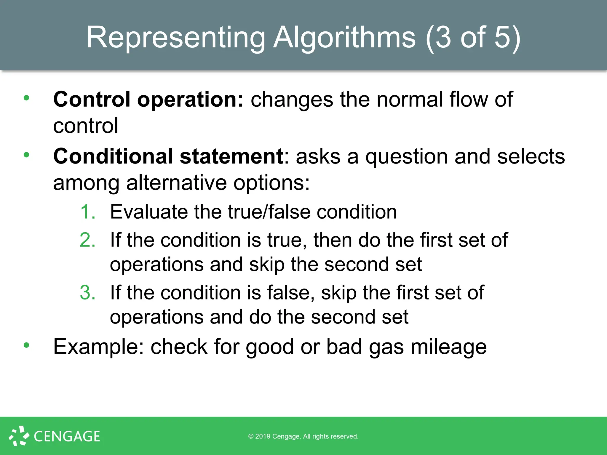 Representing Algorithms (3 of 5)
• Control operation: changes the normal flow of
control
• Conditional statement: asks a question and selects
among alternative options:
1. Evaluate the true/false condition
2. If the condition is true, then do the first set of
operations and skip the second set
3. If the condition is false, skip the first set of
operations and do the second set
• Example: check for good or bad gas mileage
 