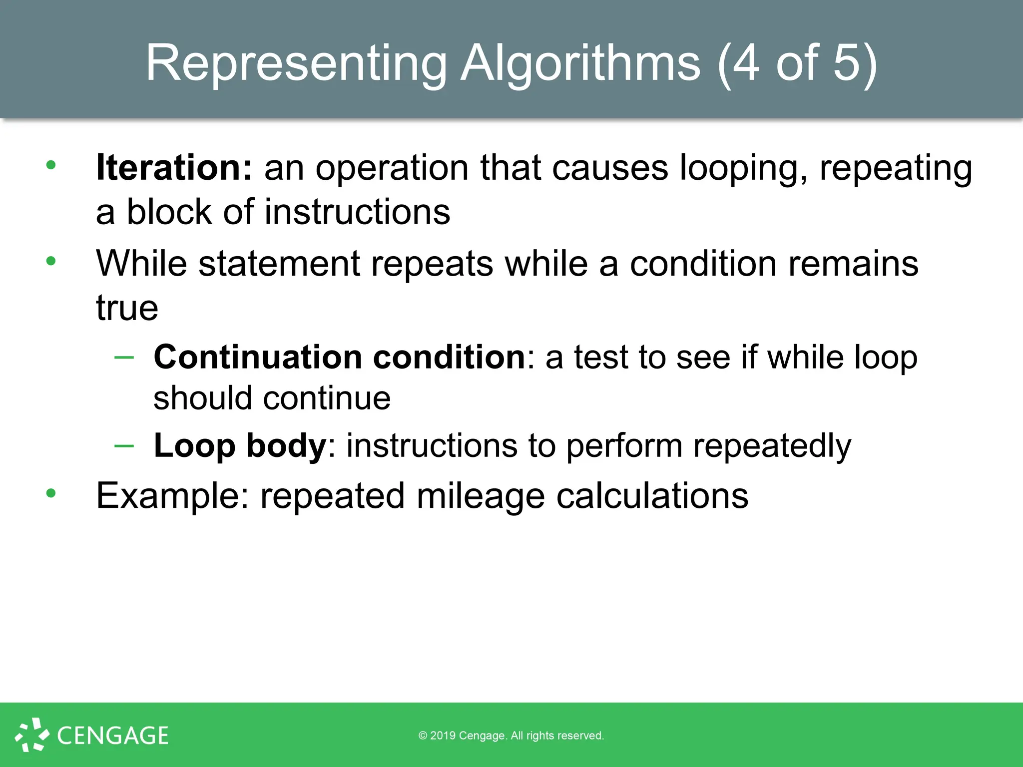 Representing Algorithms (4 of 5)
• Iteration: an operation that causes looping, repeating
a block of instructions
• While statement repeats while a condition remains
true
– Continuation condition: a test to see if while loop
should continue
– Loop body: instructions to perform repeatedly
• Example: repeated mileage calculations
 