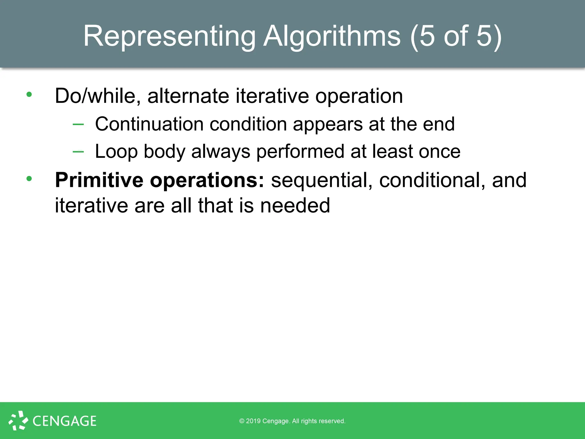 Representing Algorithms (5 of 5)
• Do/while, alternate iterative operation
– Continuation condition appears at the end
– Loop body always performed at least once
• Primitive operations: sequential, conditional, and
iterative are all that is needed
 