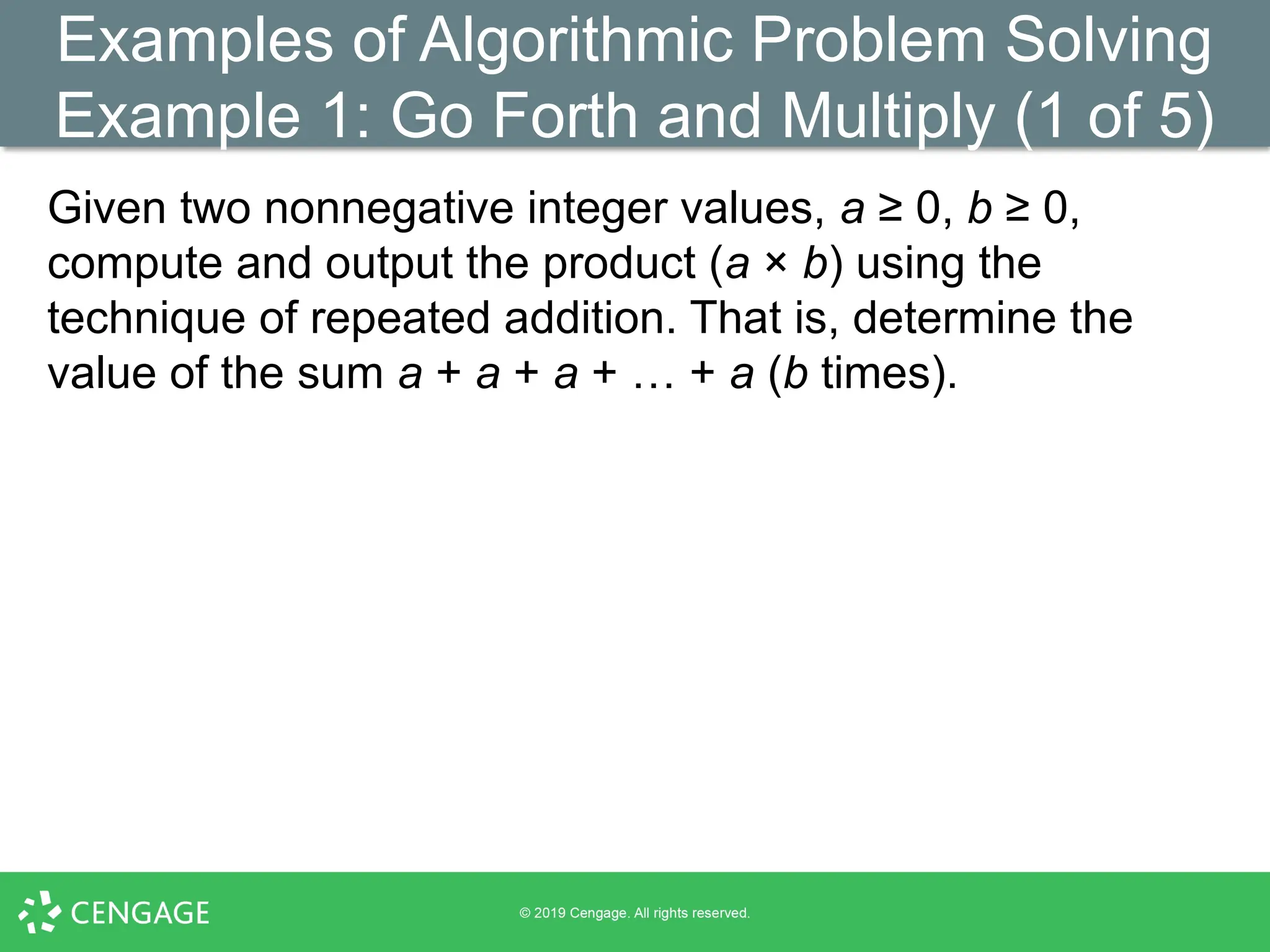 Examples of Algorithmic Problem Solving
Example 1: Go Forth and Multiply (1 of 5)
Given two nonnegative integer values, a ≥ 0, b ≥ 0,
compute and output the product (a × b) using the
technique of repeated addition. That is, determine the
value of the sum a + a + a + … + a (b times).
 