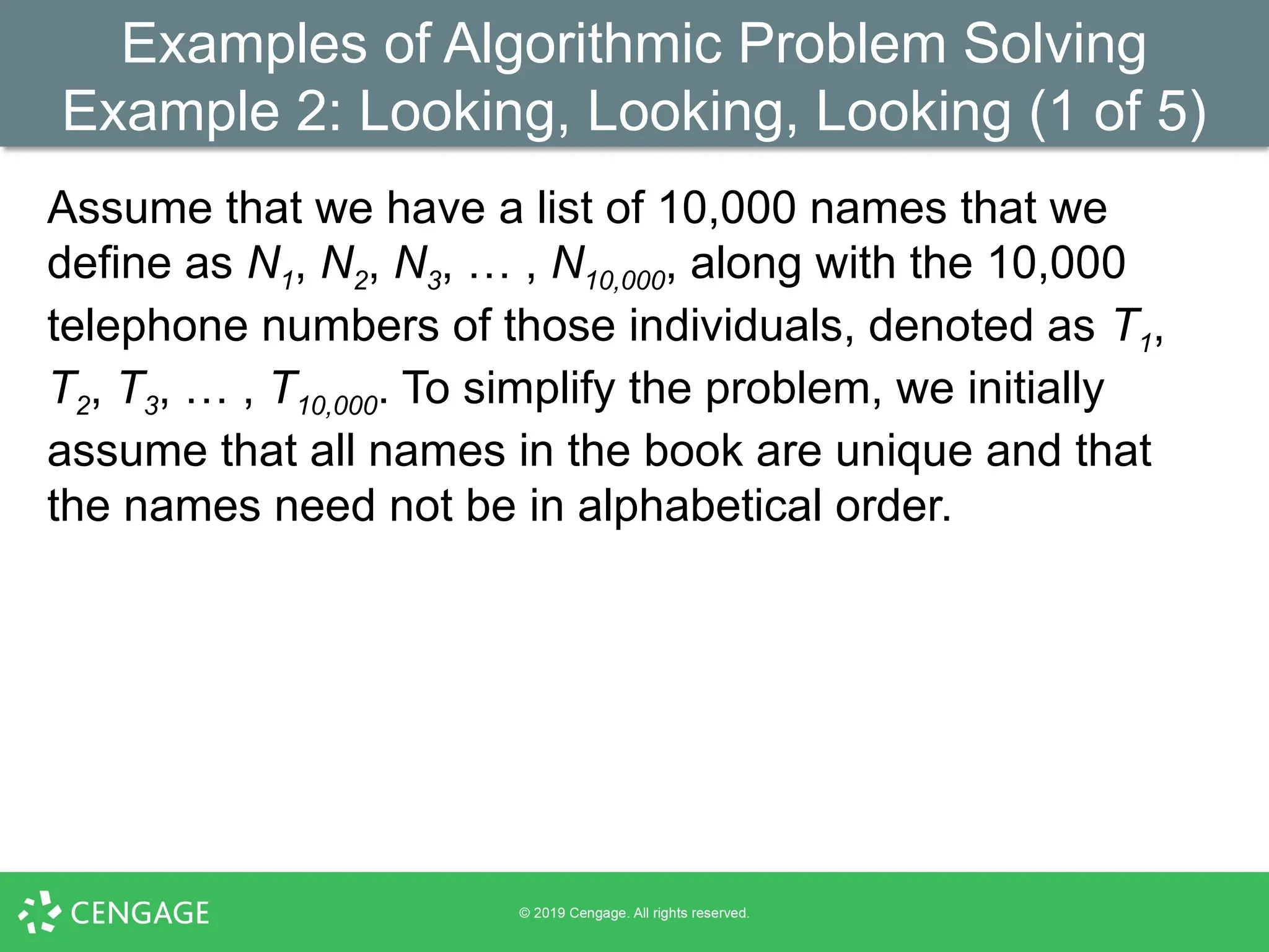 Examples of Algorithmic Problem Solving
Example 2: Looking, Looking, Looking (1 of 5)
Assume that we have a list of 10,000 names that we
define as N1, N2, N3, … , N10,000, along with the 10,000
telephone numbers of those individuals, denoted as T1,
T2, T3, … , T10,000. To simplify the problem, we initially
assume that all names in the book are unique and that
the names need not be in alphabetical order.
 