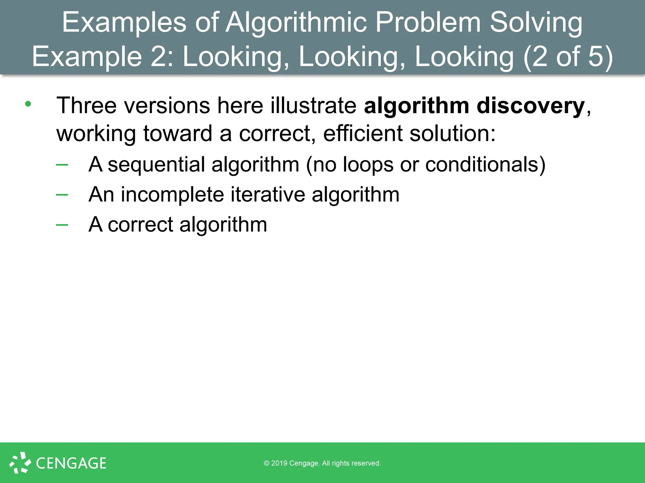 Examples of Algorithmic Problem Solving
Example 2: Looking, Looking, Looking (2 of 5)
• Three versions here illustrate algorithm discovery,
working toward a correct, efficient solution:
– A sequential algorithm (no loops or conditionals)
– An incomplete iterative algorithm
– A correct algorithm
 