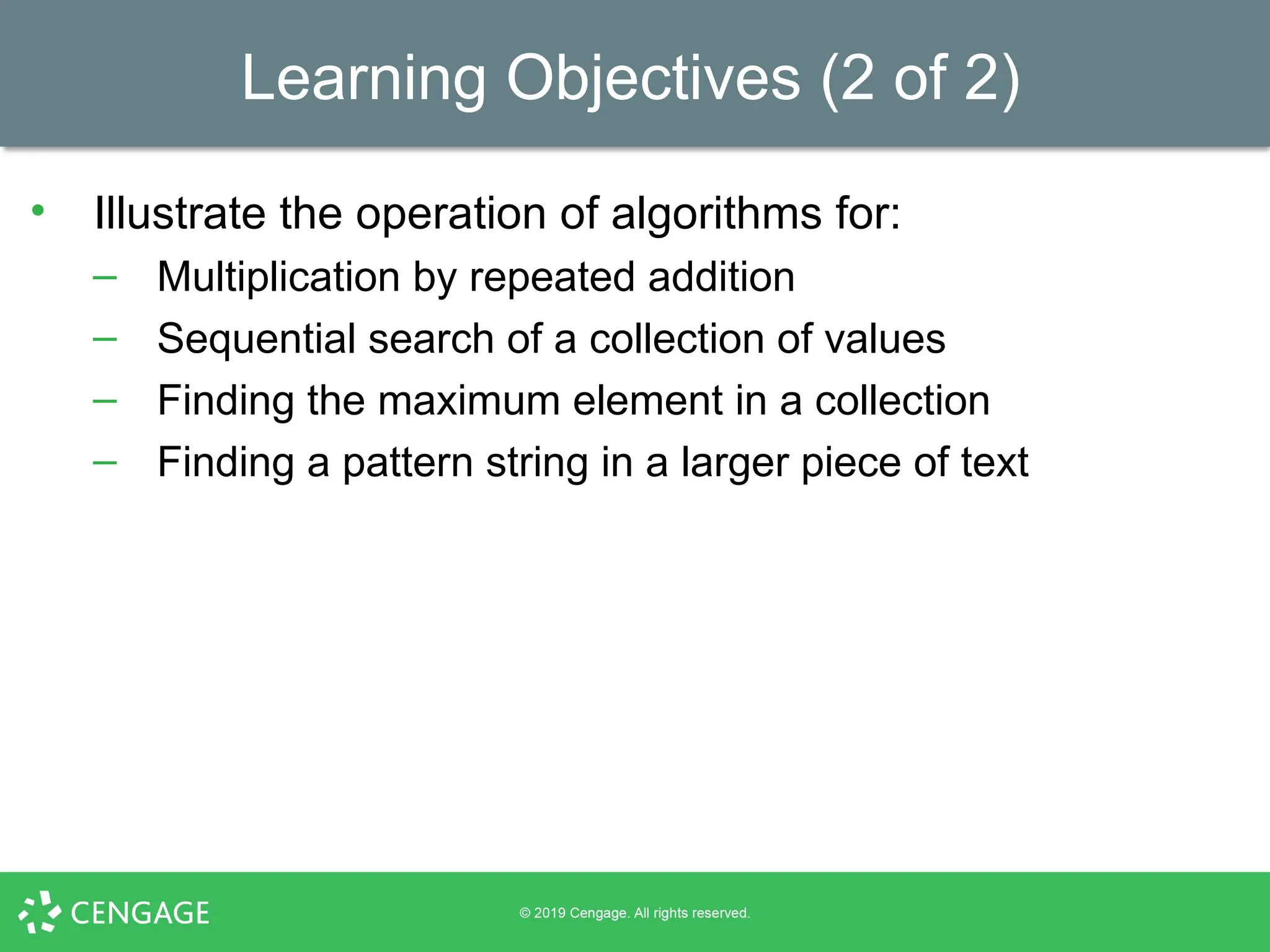 Learning Objectives (2 of 2)
• Illustrate the operation of algorithms for:
– Multiplication by repeated addition
– Sequential search of a collection of values
– Finding the maximum element in a collection
– Finding a pattern string in a larger piece of text
 