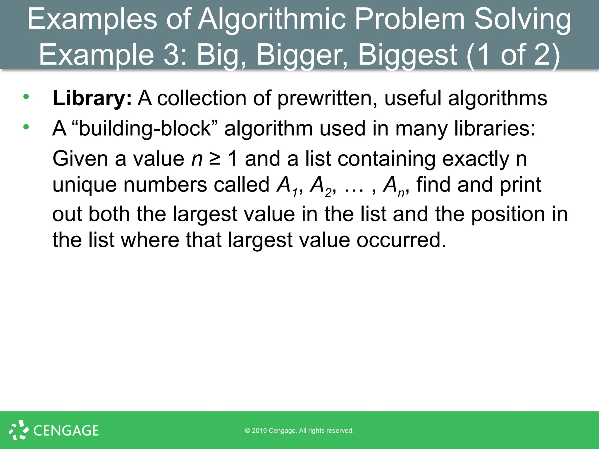 Examples of Algorithmic Problem Solving
Example 3: Big, Bigger, Biggest (1 of 2)
• Library: A collection of prewritten, useful algorithms
• A “building-block” algorithm used in many libraries:
Given a value n ≥ 1 and a list containing exactly n
unique numbers called A1, A2, … , An, find and print
out both the largest value in the list and the position in
the list where that largest value occurred.
 