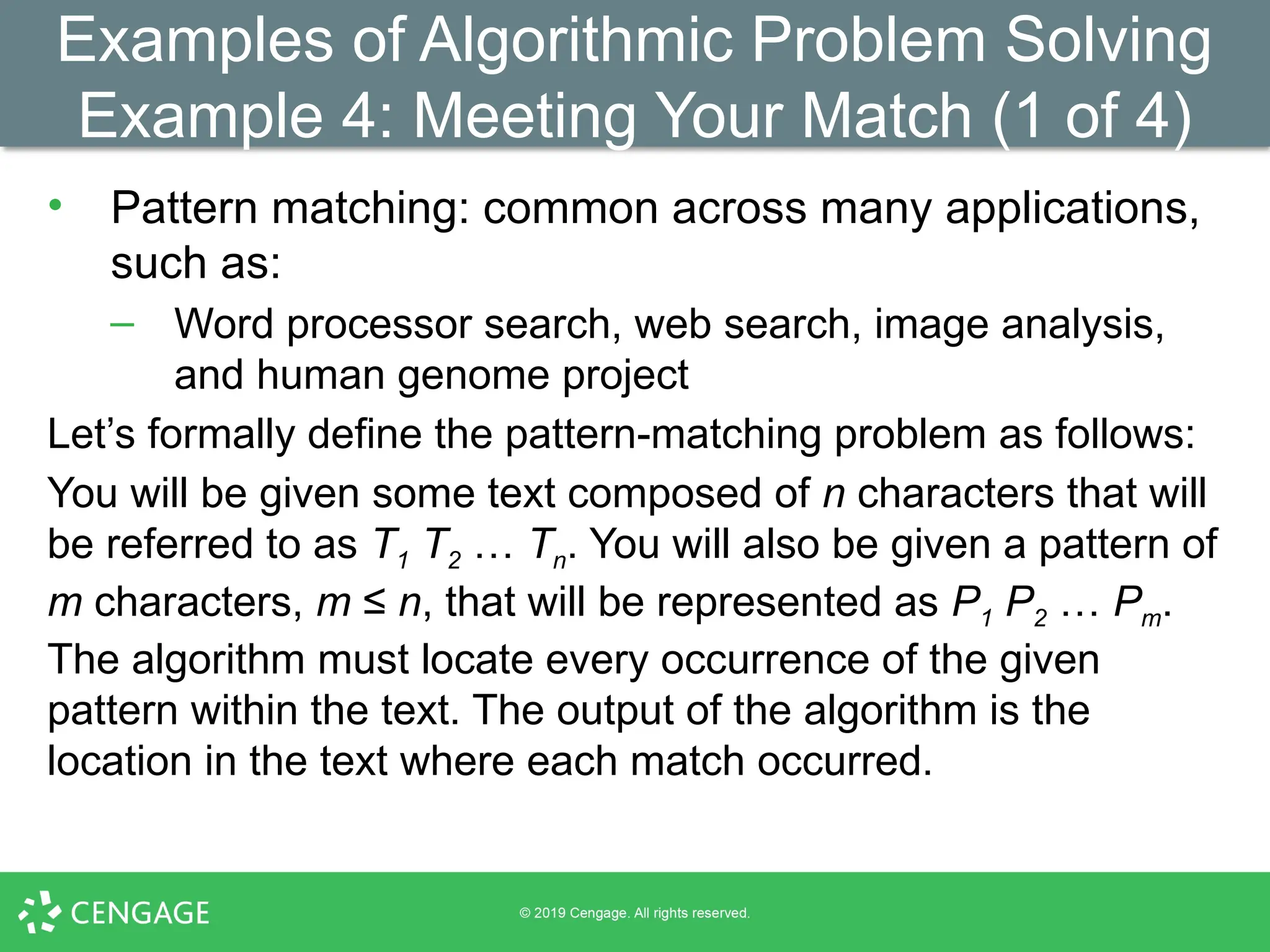 Examples of Algorithmic Problem Solving
Example 4: Meeting Your Match (1 of 4)
• Pattern matching: common across many applications,
such as:
– Word processor search, web search, image analysis,
and human genome project
Let’s formally define the pattern-matching problem as follows:
You will be given some text composed of n characters that will
be referred to as T1 T2 … Tn. You will also be given a pattern of
m characters, m ≤ n, that will be represented as P1 P2 … Pm.
The algorithm must locate every occurrence of the given
pattern within the text. The output of the algorithm is the
location in the text where each match occurred.
 
