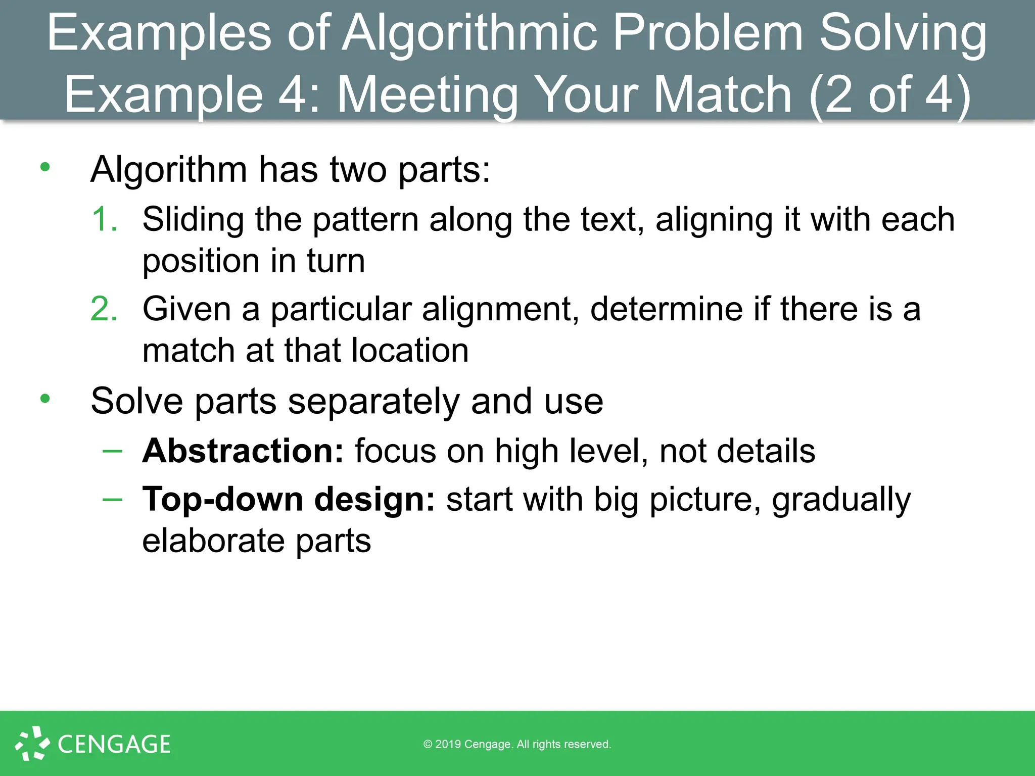 Examples of Algorithmic Problem Solving
Example 4: Meeting Your Match (2 of 4)
• Algorithm has two parts:
1. Sliding the pattern along the text, aligning it with each
position in turn
2. Given a particular alignment, determine if there is a
match at that location
• Solve parts separately and use
– Abstraction: focus on high level, not details
– Top-down design: start with big picture, gradually
elaborate parts
 