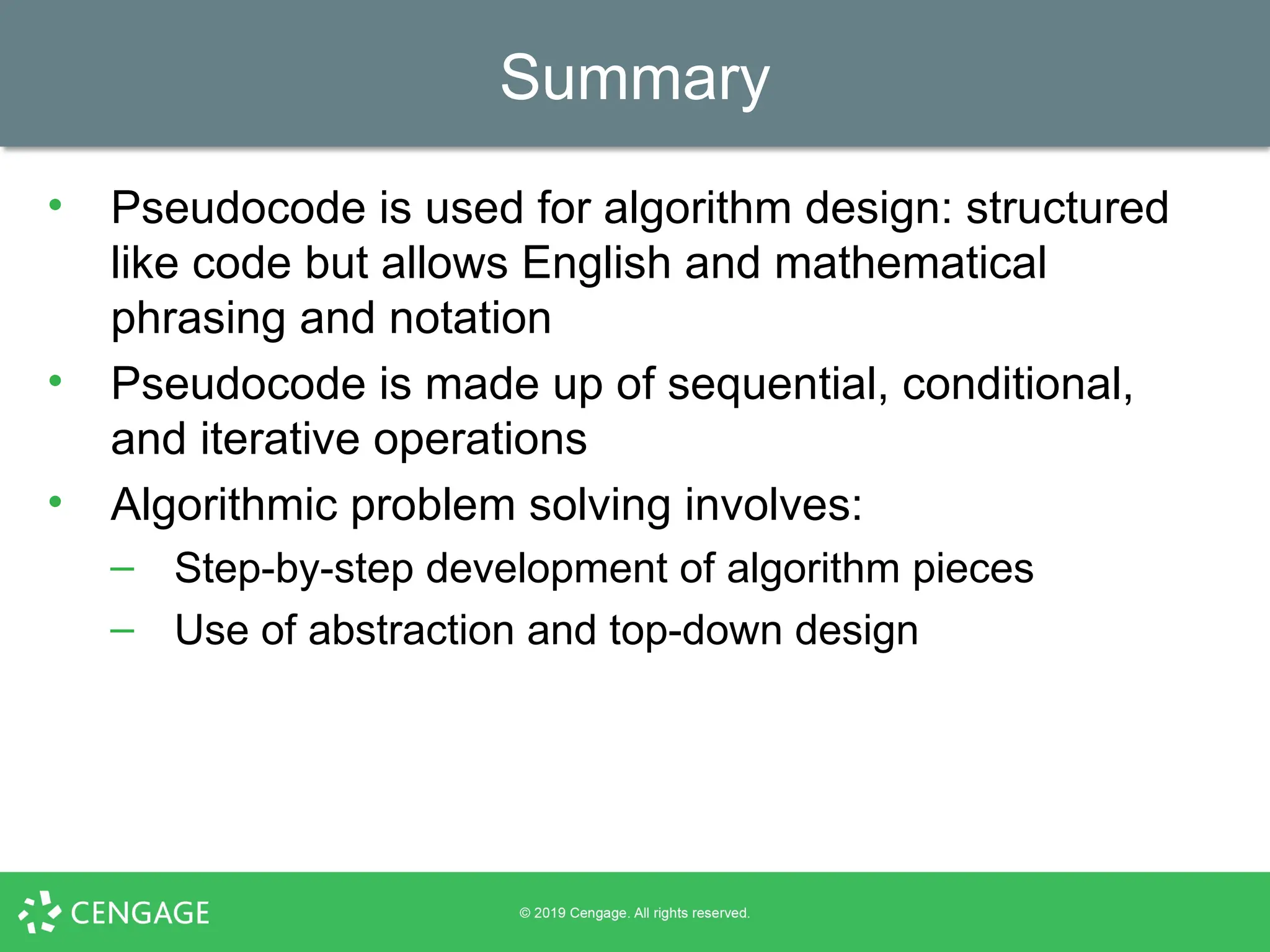 Summary
• Pseudocode is used for algorithm design: structured
like code but allows English and mathematical
phrasing and notation
• Pseudocode is made up of sequential, conditional,
and iterative operations
• Algorithmic problem solving involves:
– Step-by-step development of algorithm pieces
– Use of abstraction and top-down design
 