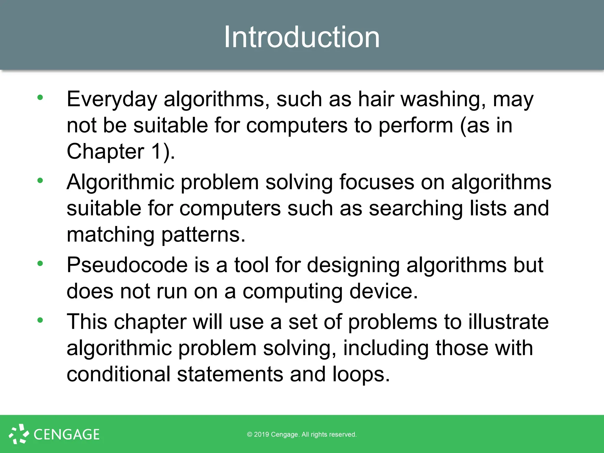 Introduction
• Everyday algorithms, such as hair washing, may
not be suitable for computers to perform (as in
Chapter 1).
• Algorithmic problem solving focuses on algorithms
suitable for computers such as searching lists and
matching patterns.
• Pseudocode is a tool for designing algorithms but
does not run on a computing device.
• This chapter will use a set of problems to illustrate
algorithmic problem solving, including those with
conditional statements and loops.
 