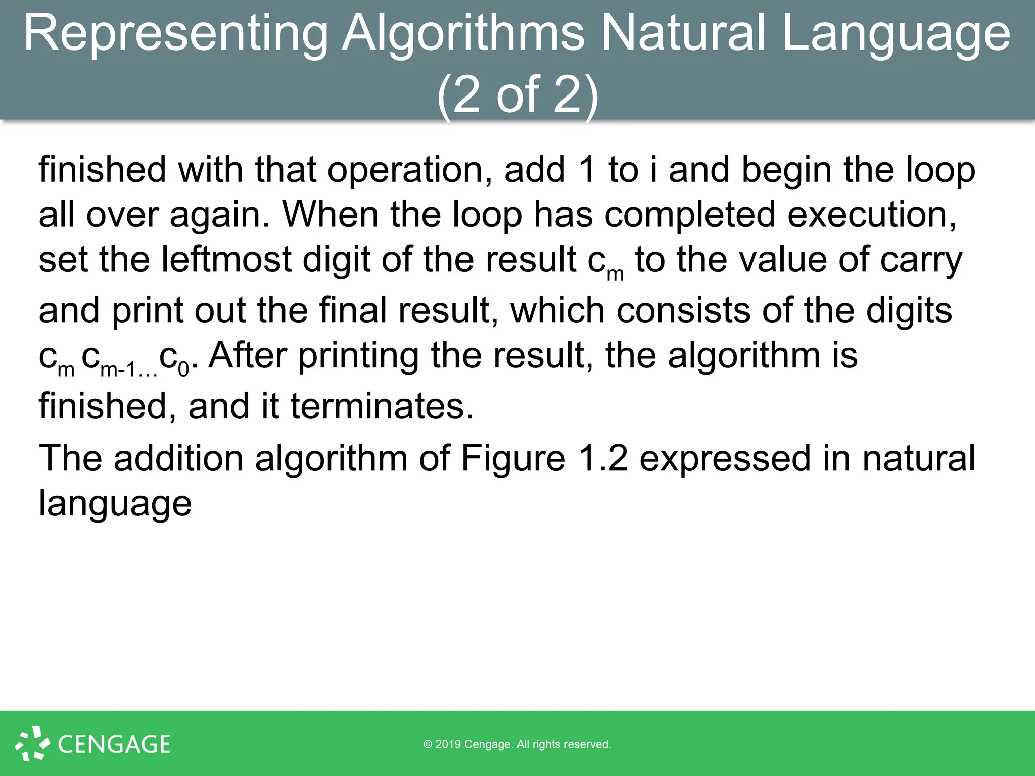 Representing Algorithms Natural Language
(2 of 2)
finished with that operation, add 1 to i and begin the loop
all over again. When the loop has completed execution,
set the leftmost digit of the result cm to the value of carry
and print out the final result, which consists of the digits
cm cm-1…c0. After printing the result, the algorithm is
finished, and it terminates.
The addition algorithm of Figure 1.2 expressed in natural
language
 