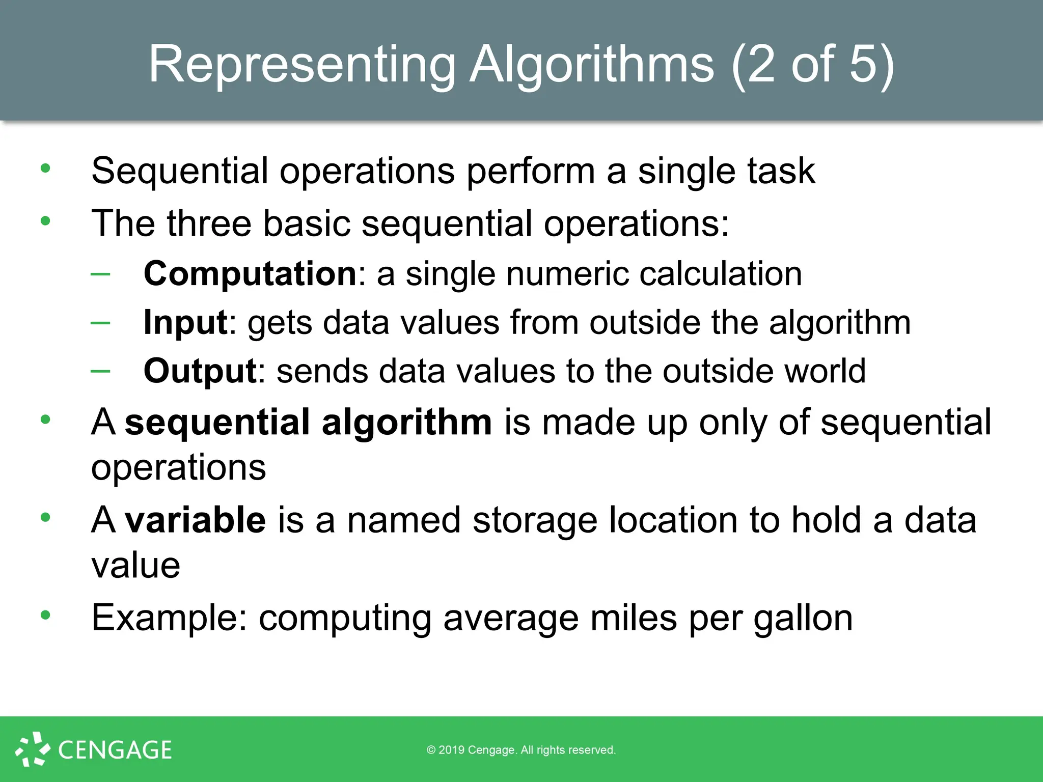 Representing Algorithms (2 of 5)
• Sequential operations perform a single task
• The three basic sequential operations:
– Computation: a single numeric calculation
– Input: gets data values from outside the algorithm
– Output: sends data values to the outside world
• A sequential algorithm is made up only of sequential
operations
• A variable is a named storage location to hold a data
value
• Example: computing average miles per gallon
 