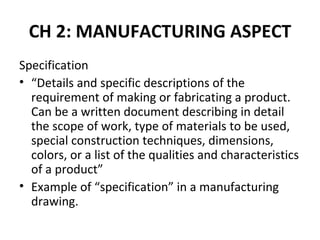 CH 2: MANUFACTURING ASPECT
Specification
• “Details and specific descriptions of the
  requirement of making or fabricating a product.
  Can be a written document describing in detail
  the scope of work, type of materials to be used,
  special construction techniques, dimensions,
  colors, or a list of the qualities and characteristics
  of a product”
• Example of “specification” in a manufacturing
  drawing.
 