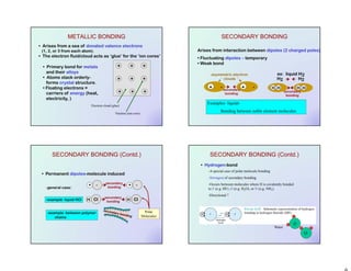 • Arises from a sea of donated valence electrons
(1, 2, or 3 from each atom).
• The electron fluid/cloud acts as ‘glue’ for the ‘ion cores’
• Primary bond for metals
and their alloys
• Atoms stack orderly-
forms crystal structure.
• Floating electrons =
carriers of energy (heat,
electricity, )
+ + +
+ + +
+ + +
METALLIC BONDING
Electron cloud (glue)
Nucleus (ion core)
Arises from interaction between dipoles (2 charged poles)
• Fluctuating dipoles – temporary
• Weak bond
HH HH
H2 H2
secondary
bonding
ex: liquid H2asymmetric electron
clouds
+ - + -secondary
bonding
SECONDARY BONDING
Examples- liquids
Bonding between noble element molecules
SECONDARY BONDING (Contd.)
• Permanent dipoles-molecule induced
+ - secondary
bonding
+ -
H Cl H Clsecondary
bonding
secondary bonding
-general case:
-example: liquid HCl
-example: between polymer
chains
Polar
Molecules
SECONDARY BONDING (Contd.)
• Hydrogen-bond
-A special case of polar molecule bonding
-Strongest of secondary bonding
-Occurs between molecules where H is covalently bonded
to F (e.g. HF) ,O (e.g. H2O), or N (e.g. NH3).
-Directional ?
Water
O
HH
 