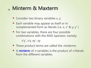 Minterm & Maxterm
 Consider two binary variables x, y.
 Each variable may appear as itself or in
complemented form as literals (i.e. x, x' & y, y' )
 For two variables, there are four possible
combinations with the AND operator, namely:
x'y', x'y, xy', xy
 These product terms are called the minterms.
 A minterm of n variables is the product of n literals
from the different variables.
32
 