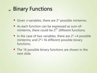 Binary Functions
 Given n variables, there are 2n possible minterms.
 As each function can be expressed as sum-of-
minterms, there could be 22n
different functions.
 In the case of two variables, there are 22 =4 possible
minterms; and 24=16 different possible binary
functions.
 The 16 possible binary functions are shown in the
next slide.
49
 