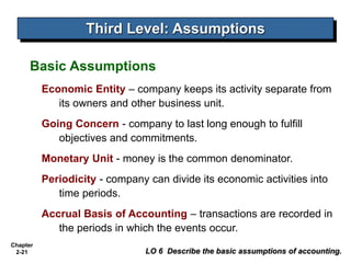 Chapter
2-21
Economic Entity – company keeps its activity separate from
its owners and other business unit.
Going Concern - company to last long enough to fulfill
objectives and commitments.
Monetary Unit - money is the common denominator.
Periodicity - company can divide its economic activities into
time periods.
Accrual Basis of Accounting – transactions are recorded in
the periods in which the events occur.
LO 6 Describe the basic assumptions of accounting.
Third Level: Assumptions
Basic Assumptions
 