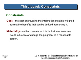 Chapter
2-28
Cost – the cost of providing the information must be weighed
against the benefits that can be derived from using it.
Materiality - an item is material if its inclusion or omission
would influence or change the judgment of a reasonable
person.
Third Level: Constraints
LO 8 Describe the impact that constraints have on
reporting accounting information.
Constraints
 