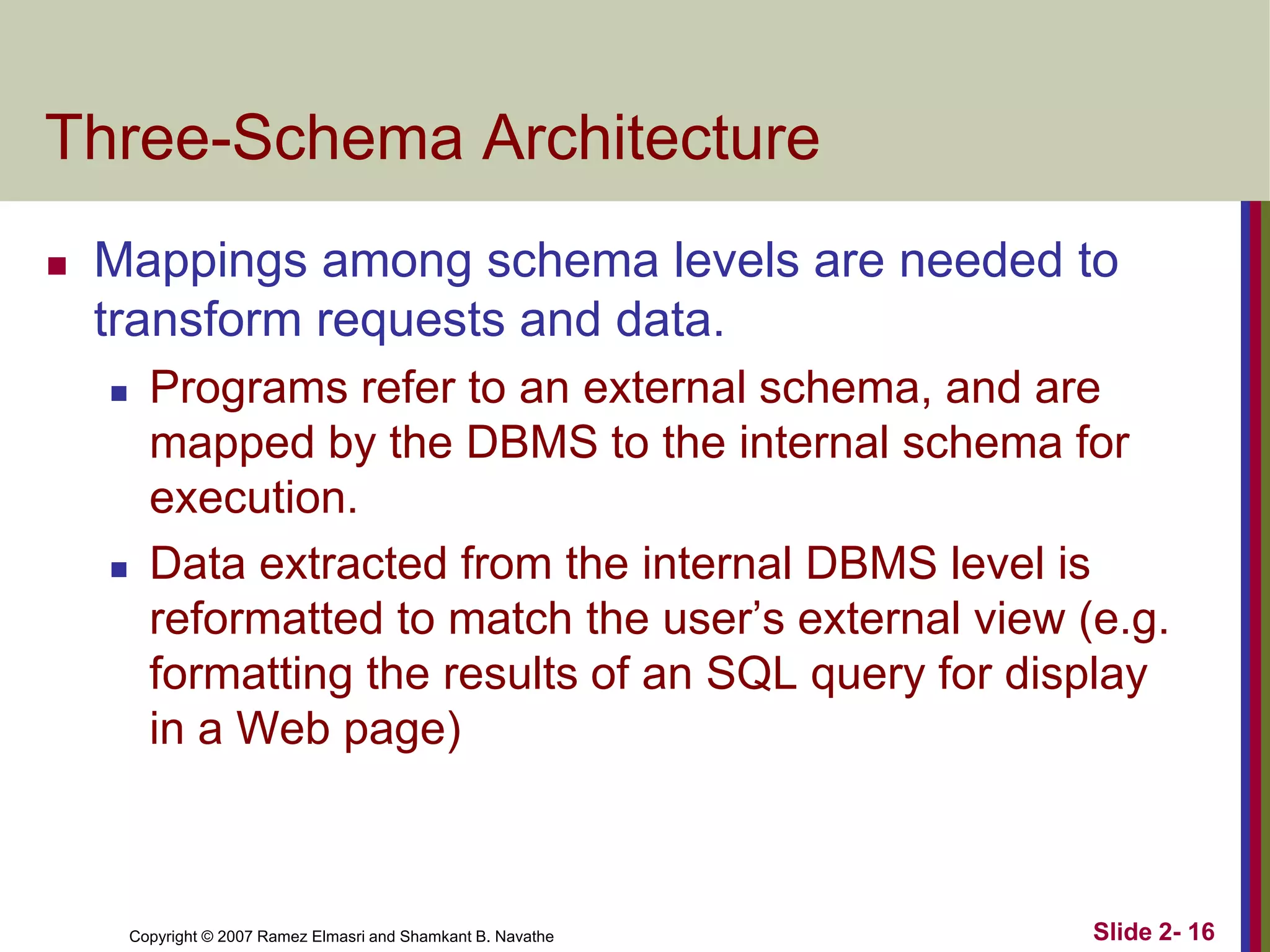 Copyright © 2007 Ramez Elmasri and Shamkant B. Navathe Slide 2- 16
Three-Schema Architecture
 Mappings among schema levels are needed to
transform requests and data.
 Programs refer to an external schema, and are
mapped by the DBMS to the internal schema for
execution.
 Data extracted from the internal DBMS level is
reformatted to match the user’s external view (e.g.
formatting the results of an SQL query for display
in a Web page)
 